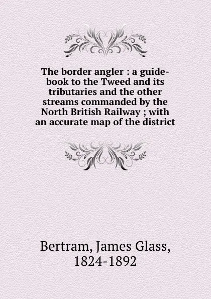 Обложка книги The border angler : a guide-book to the Tweed and its tributaries and the other streams commanded by the North British Railway ; with an accurate map of the district, James Glass Bertram