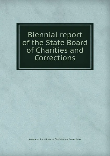 Обложка книги Biennial report of the State Board of Charities and Corrections, Colorado. State Board of Charitiesrrections