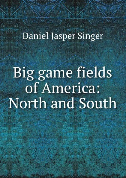 Обложка книги Big game fields of America: North and South, Daniel Jasper Singer