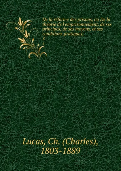 Обложка книги De la reforme des prisons, ou De la theorie de l.emprisonnement, de ses principes, de ses moyens, et ses conditions pratiques;. 3, Charles Lucas