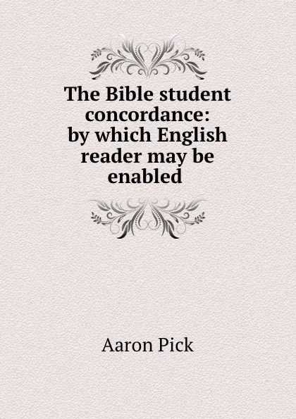 Обложка книги The Bible student concordance: by which English reader may be enabled ., Aaron Pick