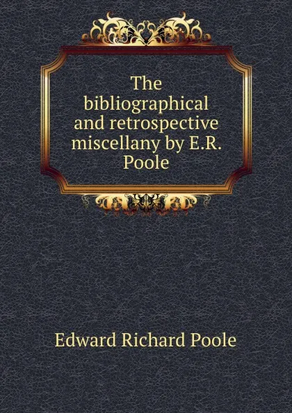 Обложка книги The bibliographical and retrospective miscellany by E.R. Poole, Edward Richard Poole