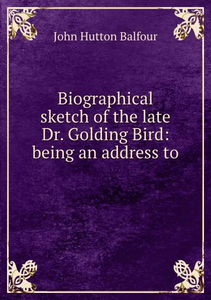 Обложка книги Biographical sketch of the late Dr. Golding Bird: being an address to ., J.H. Balfour