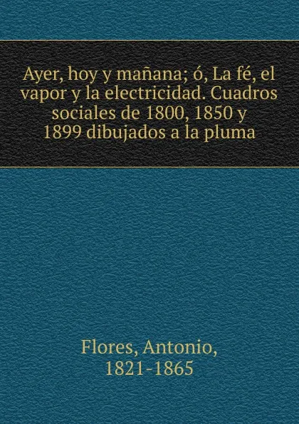 Обложка книги Ayer, hoy y manana; o, La fe, el vapor y la electricidad. Cuadros sociales de 1800, 1850 y 1899 dibujados a la pluma, Antonio Flores