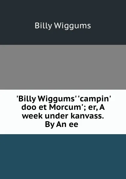 Обложка книги .Billy Wiggums. .campin. doo et Morcum.; er, A week under kanvass. By An ee ., Billy Wiggums