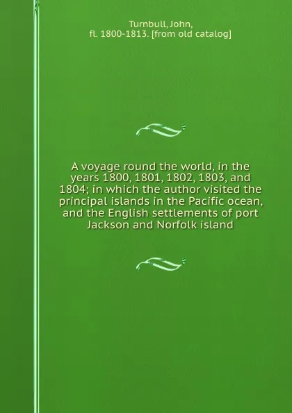 Обложка книги A voyage round the world, in the years 1800, 1801, 1802, 1803, and 1804; in which the author visited the principal islands in the Pacific ocean, and the English settlements of port Jackson and Norfolk island, John Turnbull