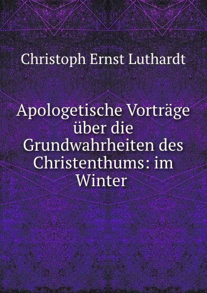 Обложка книги Apologetische Vortrage uber die Grundwahrheiten des Christenthums: im Winter ., Christoph Ernst Luthardt