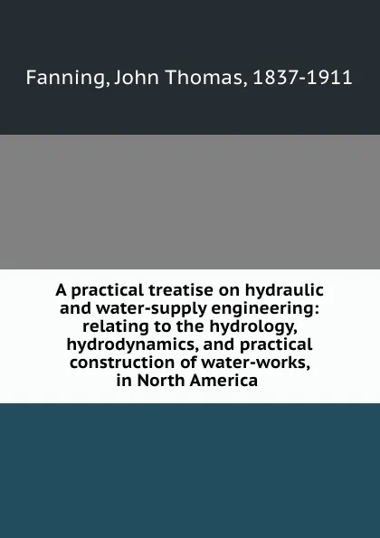 Обложка книги A practical treatise on hydraulic and water-supply engineering: relating to the hydrology, hydrodynamics, and practical construction of water-works, in North America, John Thomas Fanning