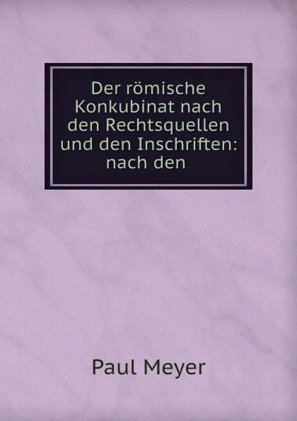 Обложка книги Der romische Konkubinat nach den Rechtsquellen und den Inschriften: nach den ., Paul Meyer