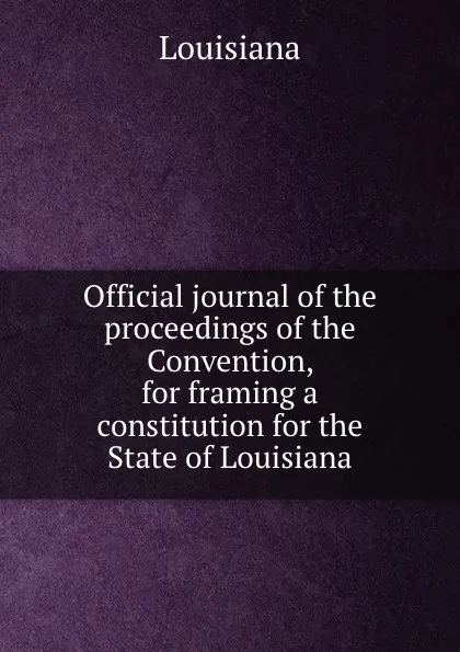 Обложка книги Official journal of the proceedings of the Convention, for framing a constitution for the State of Louisiana, Louisiana