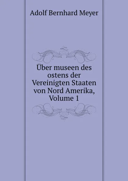 Обложка книги Uber museen des ostens der Vereinigten Staaten von Nord Amerika, Volume 1, Adolf Bernhard Meyer