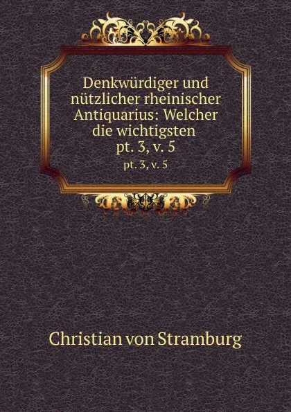 Обложка книги Denkwurdiger und nutzlicher rheinischer Antiquarius: Welcher die wichtigsten . pt. 3,.v. 5, Christian von Stramburg