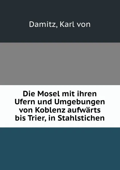 Обложка книги Die Mosel mit ihren Ufern und Umgebungen von Koblenz aufwarts bis Trier, in Stahlstichen, Karl von Damitz