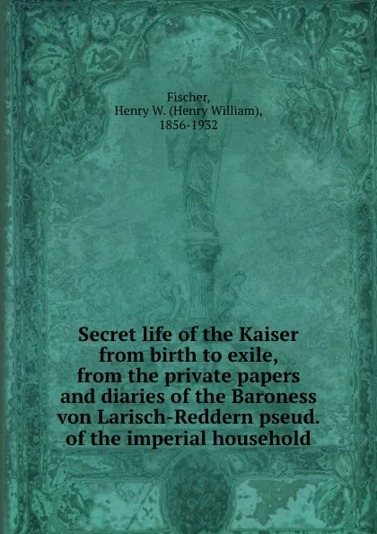 Обложка книги Secret life of the Kaiser from birth to exile, from the private papers and diaries of the Baroness von Larisch-Reddern pseud. of the imperial household, Henry William Fischer