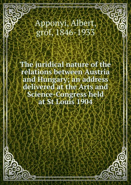 Обложка книги The juridical nature of the relations between Austria and Hungary; an address delivered at the Arts and Science-Congress held at St Louis 1904, Albert Apponyi