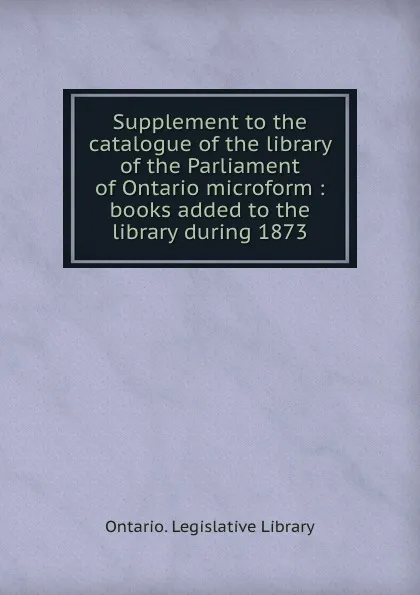 Обложка книги Supplement to the catalogue of the library of the Parliament of Ontario microform : books added to the library during 1873, Ontario. Legislative Library