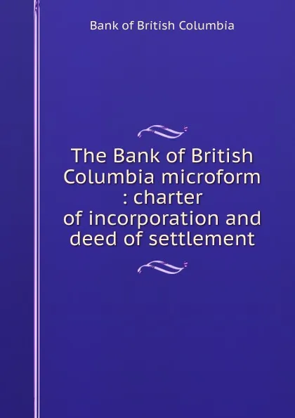 Обложка книги The Bank of British Columbia microform : charter of incorporation and deed of settlement, Bank of British Columbia