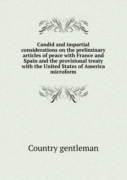 Обложка книги Candid and impartial considerations on the preliminary articles of peace with France and Spain and the provisional treaty with the United States of America microform, Country gentleman