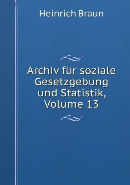 Обложка книги Archiv fur soziale Gesetzgebung und Statistik, Volume 13, Heinrich Braun