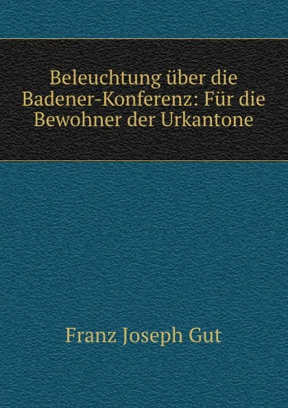 Обложка книги Beleuchtung uber die Badener-Konferenz: Fur die Bewohner der Urkantone, Franz Joseph Gut