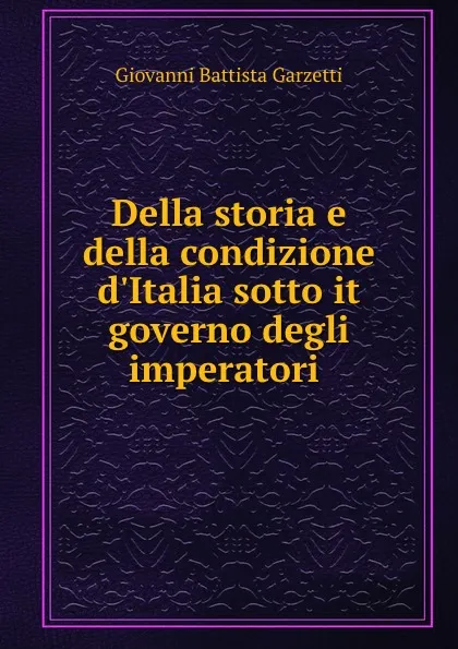 Обложка книги Della storia e della condizione d.Italia sotto it governo degli imperatori ., Giovanni Battista Garzetti