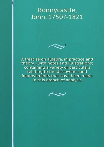 Обложка книги A treatise on algebra, in practice and theory, . with notes and illustrations; containing a variety of particulars relating to the discoveries and improvements that have been made in this branch of analysis, John Bonnycastle