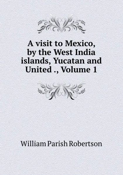 Обложка книги A visit to Mexico, by the West India islands, Yucatan and United ., Volume 1, William Parish Robertson