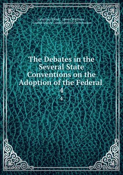 Обложка книги The Debates in the Several State Conventions on the Adoption of the Federal . 4, Jonathan Elliot