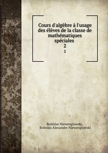 Обложка книги Cours d.algebre a l.usage des eleves de la classe de mathematiques speciales . 2, Boleslas Niewenglowski