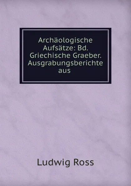 Обложка книги Archaologische Aufsatze: Bd. Griechische Graeber. Ausgrabungsberichte aus ., Ludwig Ross