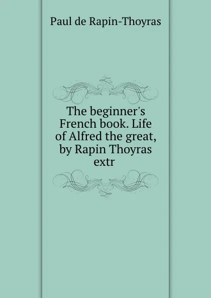 Обложка книги The beginner.s French book. Life of Alfred the great, by Rapin Thoyras extr ., Paul de Rapin-Thoyras