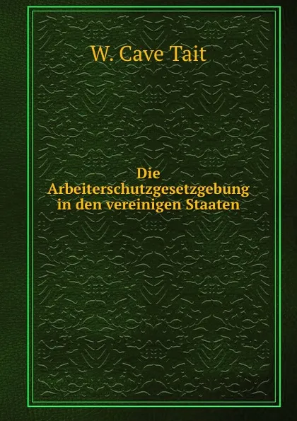 Обложка книги Die Arbeiterschutzgesetzgebung in den vereinigen Staaten., W. Cave Tait