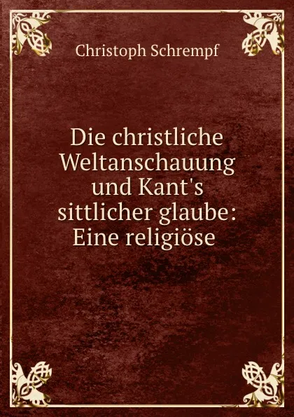 Обложка книги Die christliche Weltanschauung und Kant.s sittlicher glaube: Eine religiose ., Christoph Schrempf