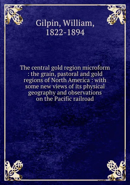 Обложка книги The central gold region microform : the grain, pastoral and gold regions of North America : with some new views of its physical geography and observations on the Pacific railroad, William Gilpin