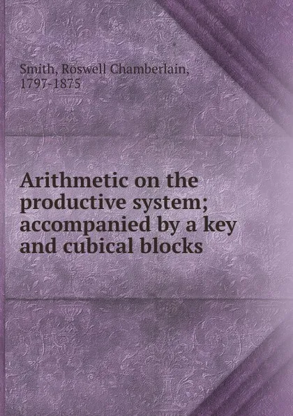 Обложка книги Arithmetic on the productive system; accompanied by a key and cubical blocks, Roswell Chamberlain Smith