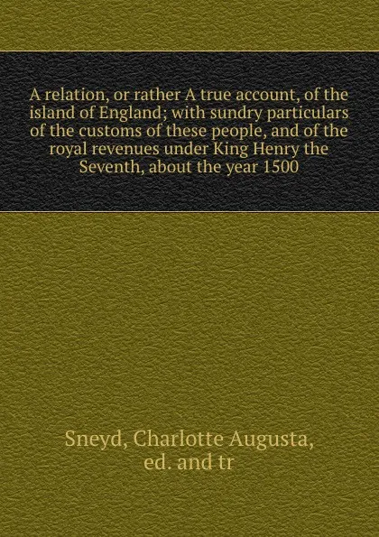 Обложка книги A relation, or rather A true account, of the island of England; with sundry particulars of the customs of these people, and of the royal revenues under King Henry the Seventh, about the year 1500, Charlotte Augusta Sneyd