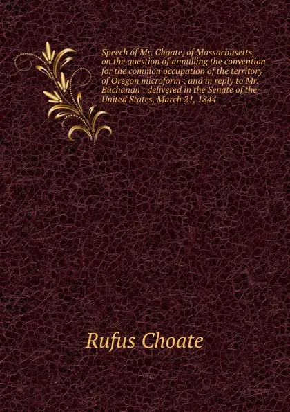 Обложка книги Speech of Mr. Choate, of Massachusetts, on the question of annulling the convention for the common occupation of the territory of Oregon microform : and in reply to Mr. Buchanan : delivered in the Senate of the United States, March 21, 1844, Rufus Choate
