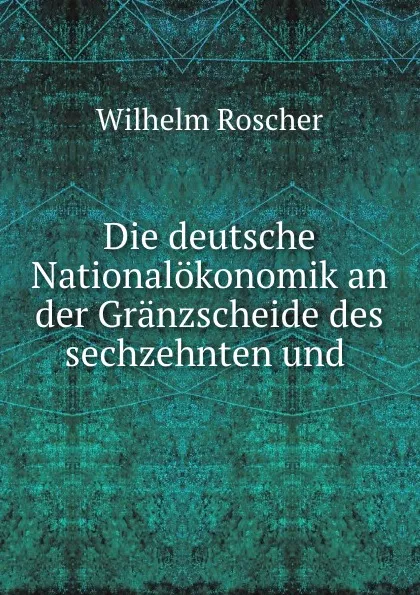 Обложка книги Die deutsche Nationalokonomik an der Granzscheide des sechzehnten und ., Wilhelm Roscher