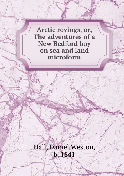 Обложка книги Arctic rovings, or, The adventures of a New Bedford boy on sea and land microform, Daniel Weston Hall