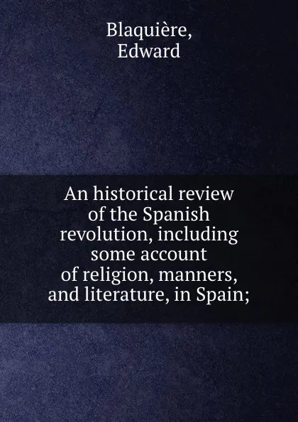 Обложка книги An historical review of the Spanish revolution, including some account of religion, manners, and literature, in Spain;, Edward Blaquière