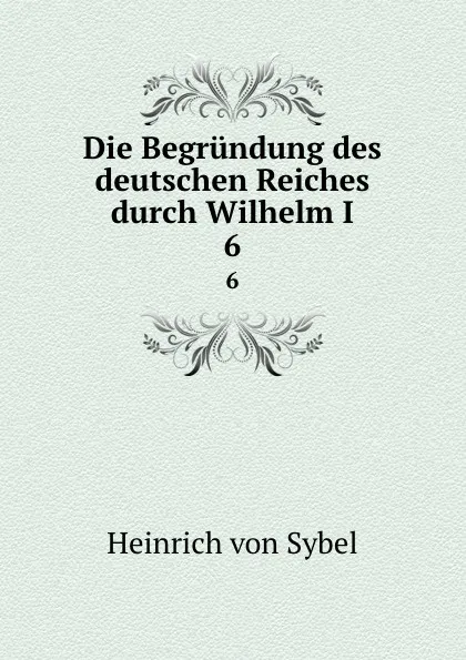 Обложка книги Die Begrundung des deutschen Reiches durch Wilhelm I. 6, Heinrich von Sybel