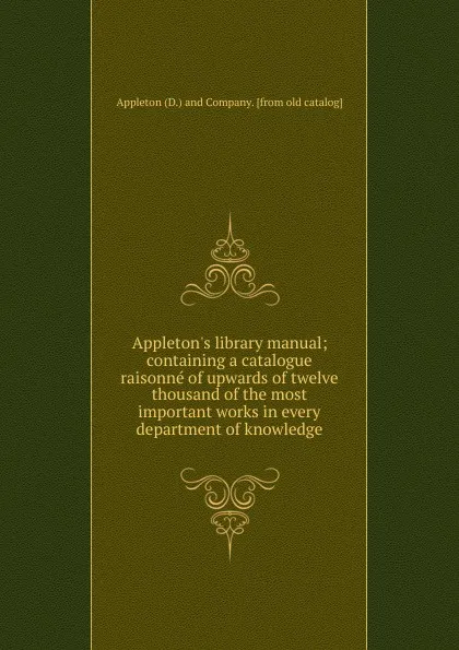 Обложка книги Appleton.s library manual; containing a catalogue raisonne of upwards of twelve thousand of the most important works in every department of knowledge, Appleton D. mpany