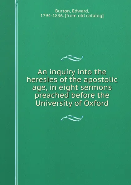 Обложка книги An inquiry into the heresies of the apostolic age, in eight sermons preached before the University of Oxford, Edward Burton