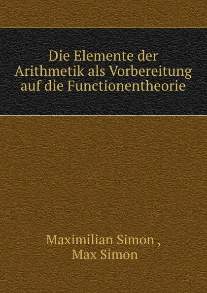 Обложка книги Die Elemente der Arithmetik als Vorbereitung auf die Functionentheorie, Maximilian Simon