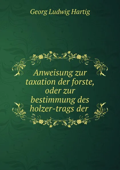 Обложка книги Anweisung zur taxation der forste, oder zur bestimmung des holzer-trags der ., Georg Ludwig Hartig