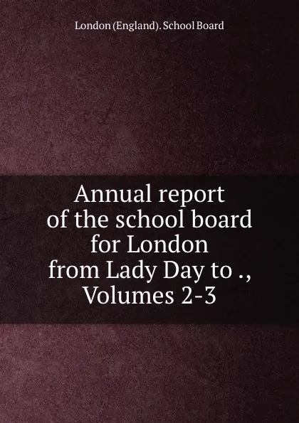 Обложка книги Annual report of the school board for London from Lady Day to ., Volumes 2-3, London England School Board