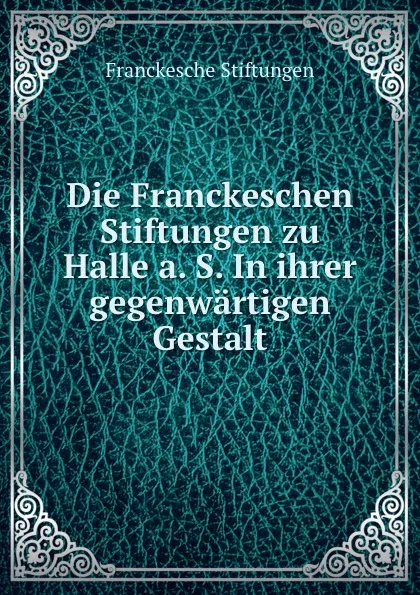 Обложка книги Die Franckeschen Stiftungen zu Halle a. S. In ihrer gegenwartigen Gestalt, Franckesche Stiftungen