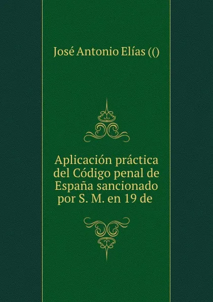 Обложка книги Aplicacion practica del Codigo penal de Espana sancionado por S. M. en 19 de ., José Antonio Elías