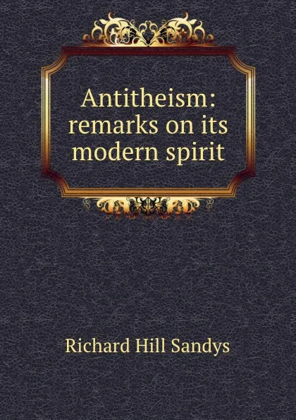 Обложка книги Antitheism: remarks on its modern spirit, Richard Hill Sandys