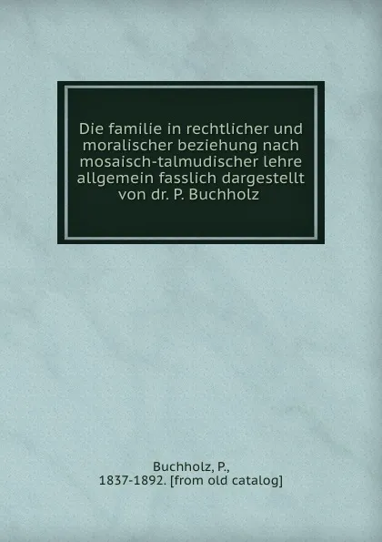 Обложка книги Die familie in rechtlicher und moralischer beziehung nach mosaisch-talmudischer lehre allgemein fasslich dargestellt von dr. P. Buchholz, P. Buchholz